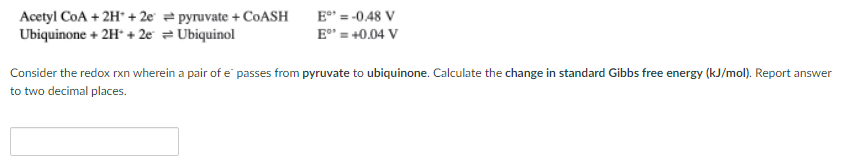 Acetyl CoA + 2H* + 2e = pyruvate + COASH
E = -0.48 V
Ubiquinone + 2H* + 2e = Ubiquinol
E" = +0.04 V
Consider the redox rxn wherein a pair of e passes from pyruvate to ubiquinone. Calculate the change in standard Gibbs free energy (kJ/mol). Report answer
to two decimal places.
