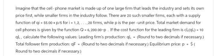 Imagine that the cell-phone market is made up of one large firm that leads the industry and sets its own
price first, while smaller firms in the industry follow. There are 20 such smaller firms, each with a supply
function of qi 55.00 +p/5 for i = 1,2,...,20 firms, while p is the per-unit price. Total market demand for
cell phones is given by the function Q 6,200.00-p. If the cost function for the leading firm is cL(qL) = 10
qL, calculate the following values: Leading firm's production: qL (Round to two decimals if necessary.)
Total follower firm production: qF (Round to two decimals if necessary.) Equilibrium price: p = $(
Round to two decimals if necessary.)