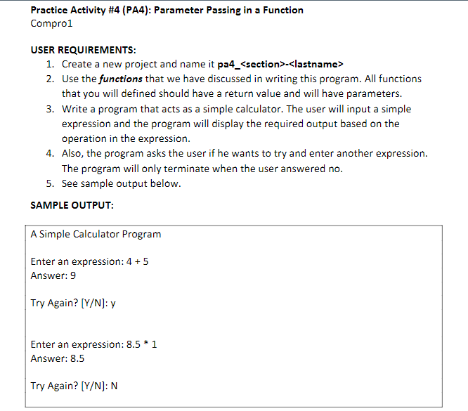 Practice Activity #4 (PA4): Parameter Passing in a Function
Compro1
USER REQUIREMENTS:
1. Create a new project and name it pa4_<section>-<lastname>
2. Use the functions that we have discussed in writing this program. All functions
that you will defined should have a return value and will have parameters.
3. Write a program that acts as a simple calculator. The user will input a simple
expression and the program will display the required output based on the
operation in the expression.
4. Also, the program asks the user if he wants to try and enter another expression.
The program will only terminate when the user answered no.
5. See sample output below.
SAMPLE OUTPUT:
A Simple Calculator Program
Enter an expression: 4 + 5
Answer: 9
Try Again? [Y/N]: y
Enter an expression: 8.5 * 1
Answer: 8.5
Try Again? [Y/N]: N