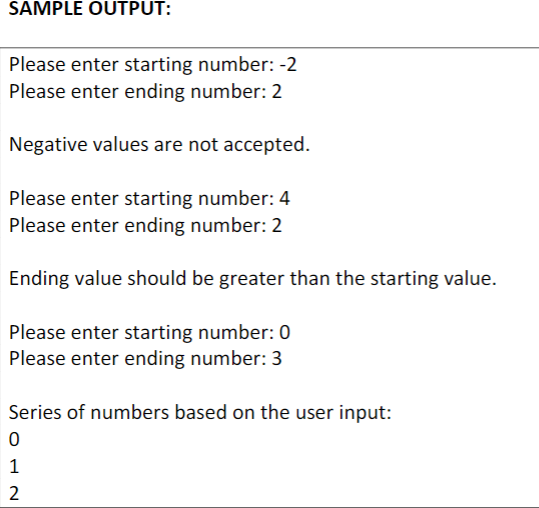 SAMPLE OUTPUT:
Please enter starting number: -2
Please enter ending number: 2
Negative values are not accepted.
Please enter starting number: 4
Please enter ending number: 2
Ending value should be greater than the starting value.
Please enter starting number: 0
Please enter ending number: 3
Series of numbers based on the user input:
0
1
2