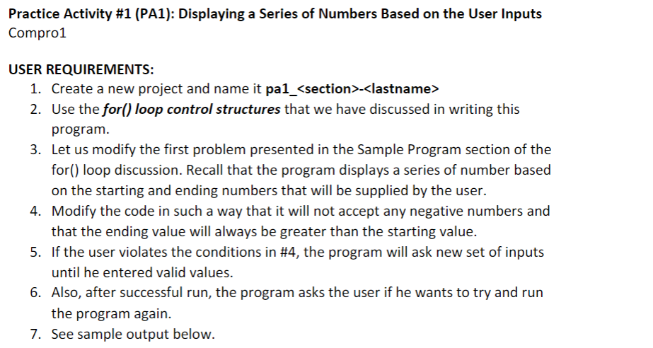 Practice Activity #1 (PA1): Displaying a Series of Numbers Based on the User Inputs
Compro1
USER REQUIREMENTS:
1. Create a new project and name it pa1_<section>-<lastname>
2. Use the for() loop control structures that we have discussed in writing this
program.
3. Let us modify the first problem presented in the Sample Program section of the
for() loop discussion. Recall that the program displays a series of number based
on the starting and ending numbers that will be supplied by the user.
4. Modify the code in such a way that it will not accept any negative numbers and
that the ending value will always be greater than the starting value.
5. If the user violates the conditions in #4, the program will ask new set of inputs
until he entered valid values.
6. Also, after successful run, the program asks the user if he wants to try and run
the program again.
7. See sample output below.