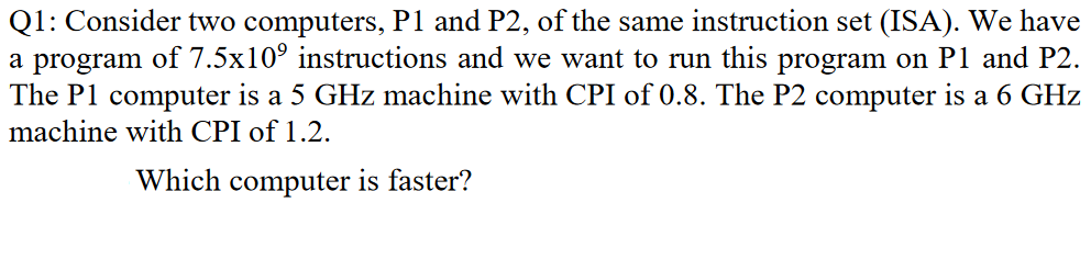 Q1: Consider two computers, P1 and P2, of the same instruction set (ISA). We have
a program of 7.5x10° instructions and we want to run this program on P1 and P2.
The P1 computer is a 5 GHz machine with CPI of 0.8. The P2 computer is a 6 GHz
machine with CPI of 1.2.
Which computer is faster?