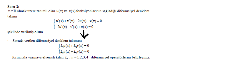 Soru 2:
xeRolmak üzere tanımlı olan u(x) ve v(x) fonksiyonlarının sağladığı diferansiyel denklem
takımı
Su'(x) +v'(x)– 2u(x)–-v(x) = 0
1-2u'(x) –v'(x)+ u(x) = 0
şeklinde verilmiş olsun.
Soruda verilen diferansiyel denklem takımını
SLu(x)+Lv(x)= 0
Lu(x)+ L,v(x) = 0
formunda yazmaya elverişli kılan L, , n=1,2,3,4 diferansiyel operatörlerini belirleyiniz.
