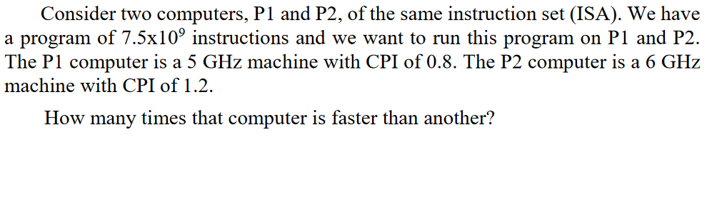 Consider two computers, P1 and P2, of the same instruction set (ISA). We have
a program of 7.5x10⁹ instructions and we want to run this program on P1 and P2.
The P1 computer is a 5 GHz machine with CPI of 0.8. The P2 computer is a 6 GHz
machine with CPI of 1.2.
How many times that computer is faster than another?
