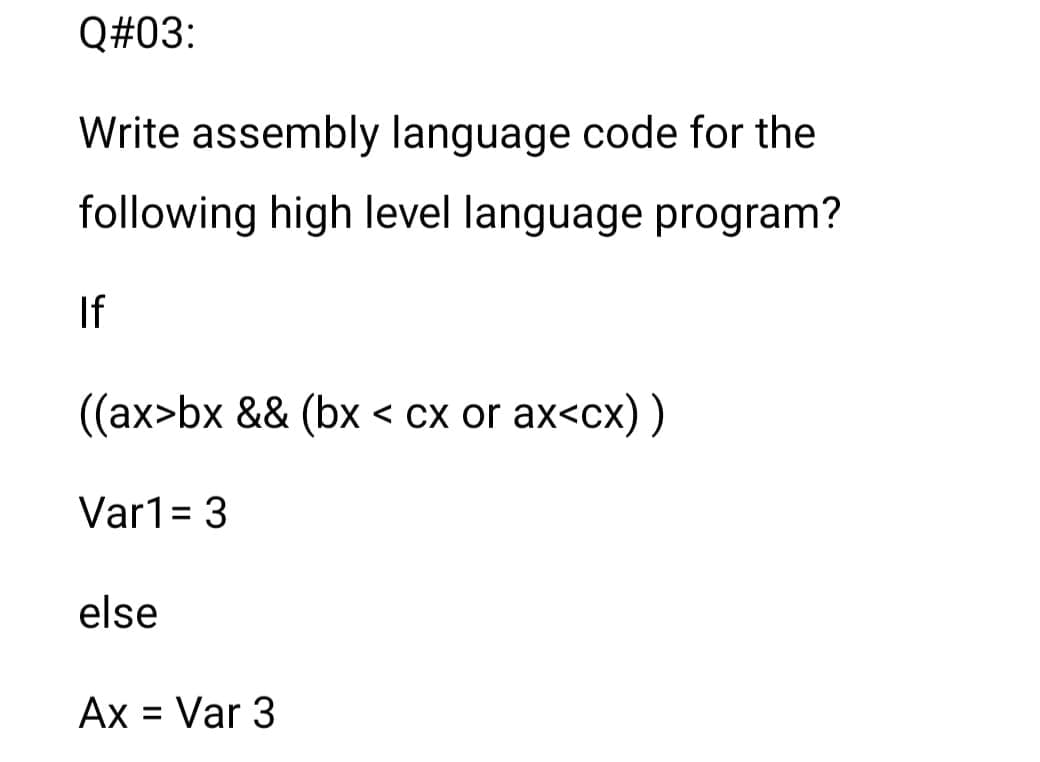 Q#03:
Write assembly language code for the
following high level language program?
If
((ax>bx && (bx < cx or ax<cx) )
Var1= 3
%3D
else
Ax = Var 3
%D
