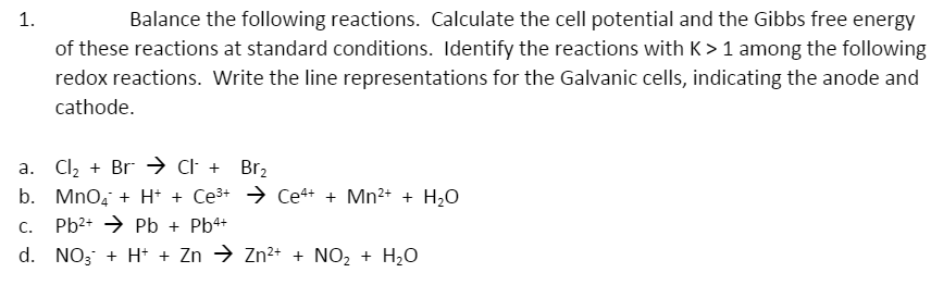 Balance the following reactions. Calculate the cell potential and the Gibbs free energy
of these reactions at standard conditions. Identify the reactions with K > 1 among the following
redox reactions. Write the line representations for the Galvanic cells, indicating the anode and
1.
cathode.
a. Cl2 + Br → Cl +
b. Mno, + H + Ce3+ → Ce4+ + Mn2+ + H,0
Br2
C.
Pb2+ → Pb + Pb4+
d. NO; + H+ + Zn → Zn2+ + NO, + H2O
