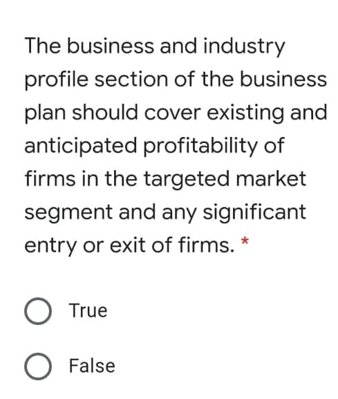 The business and industry
profile section of the business
plan should cover existing and
anticipated profitability of
firms in the targeted market
segment and any significant
entry or exit of firms. *
O True
O False
