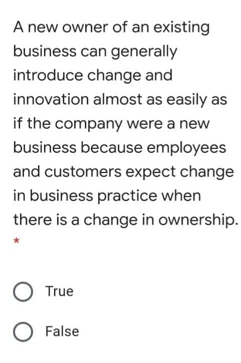 A new owner of an existing
business can generally
introduce change and
innovation almost as easily as
if the company were a new
business because employees
and customers expect change
in business practice when
there is a change in ownership.
O True
O False

