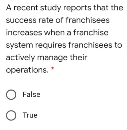 A recent study reports that the
success rate of franchisees
increases when a franchise
system requires franchisees to
actively manage their
operations. *
O False
O True
