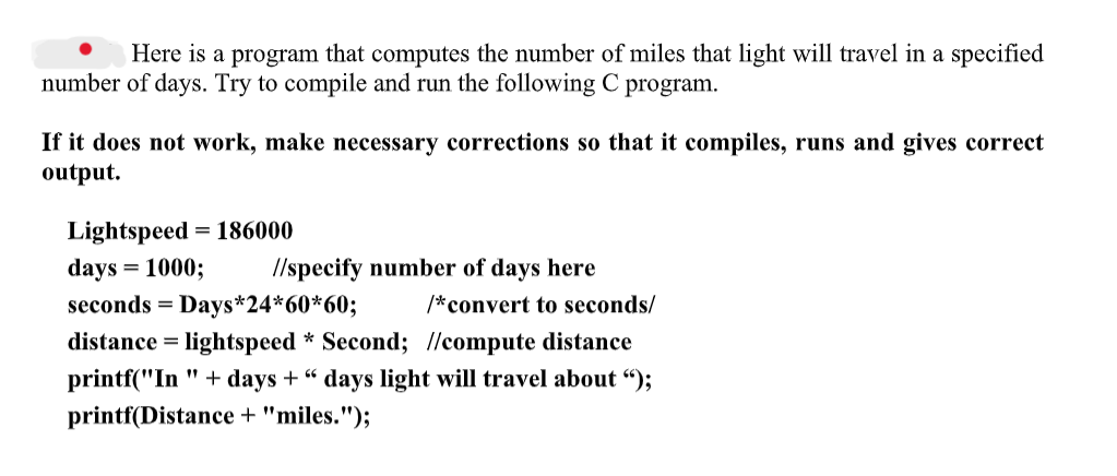 Here is a program that computes the number of miles that light will travel in a specified
number of days. Try to compile and run the following C program.
If it does not work, make necessary corrections so that it compiles, runs and gives correct
output.
Lightspeed 1=186000
days = 1000;
//specify number of days here
seconds = Days*24*60*60;
/*convert to seconds/
66
distance = lightspeed * Second; //compute distance
printf("In" + days +" days light will travel about ");
printf(Distance + "miles.");