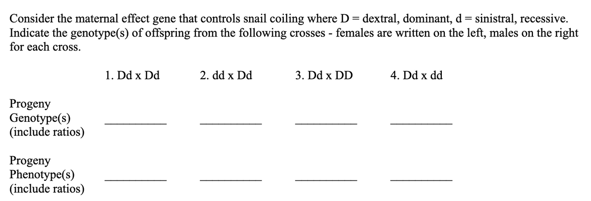 Consider the maternal effect gene that controls snail coiling where D = dextral, dominant, d = sinistral, recessive.
Indicate the genotype(s) of offspring from the following crosses - females are written on the left, males on the right
for each cross.
Progeny
Genotype(s)
(include ratios)
Progeny
Phenotype(s)
(include ratios)
1. Dd x Dd
2. dd x Dd
3. Dd x DD
4. Dd x dd