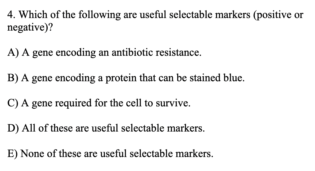 4. Which of the following are useful selectable markers (positive or
negative)?
A) A gene encoding an antibiotic resistance.
B) A gene encoding a protein that can be stained blue.
C) A gene required for the cell to survive.
D) All of these are useful selectable markers.
E) None of these are useful selectable markers.