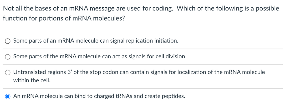 Not all the bases of an mRNA message are used for coding. Which of the following is a possible
function for portions of mRNA molecules?
Some parts of an mRNA molecule can signal replication initiation.
Some parts of the mRNA molecule can act as signals for cell division.
Untranslated regions 3' of the stop codon can contain signals for localization of the mRNA molecule
within the cell.
An mRNA molecule can bind to charged tRNAs and create peptides.