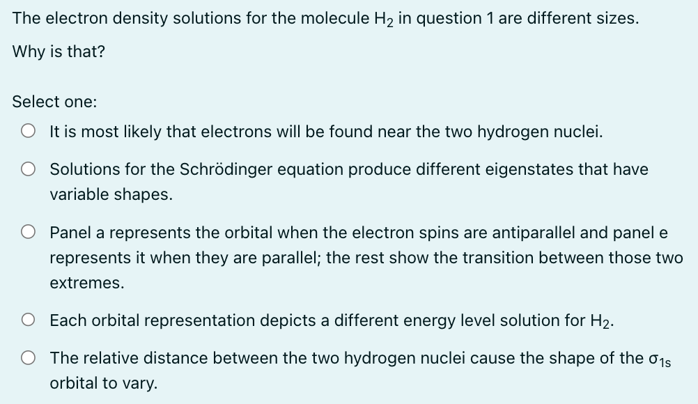 The electron density solutions for the molecule H₂ in question 1 are different sizes.
Why is that?
Select one:
It is most likely that electrons will be found near the two hydrogen nuclei.
Solutions for the Schrödinger equation produce different eigenstates that have
variable shapes.
Panel a represents the orbital when the electron spins are antiparallel and panel e
represents it when they are parallel; the rest show the transition between those two
extremes.
O Each orbital representation depicts a different energy level solution for H₂.
O The relative distance between the two hydrogen nuclei cause the shape of the 01s
orbital to vary.