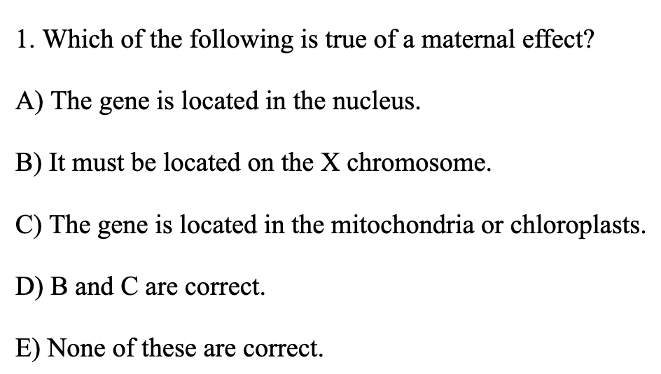1. Which of the following is true of a maternal effect?
A) The gene is located in the nucleus.
B) It must be located on the X chromosome.
C) The gene is located in the mitochondria or chloroplasts.
D) B and C are correct.
E) None of these are correct.