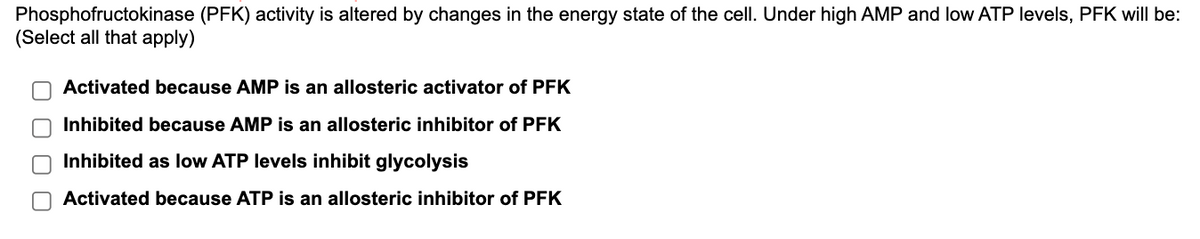 Phosphofructokinase (PFK) activity is altered by changes in the energy state of the cell. Under high AMP and low ATP levels, PFK will be:
(Select all that apply)
оооо
Activated because AMP is an allosteric activator of PFK
Inhibited because AMP is an allosteric inhibitor of PFK
Inhibited as low ATP levels inhibit glycolysis
Activated because ATP is an allosteric inhibitor of PFK