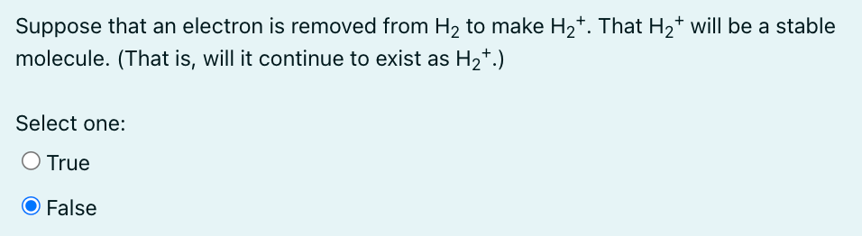 Suppose that an electron is removed from H₂ to make H₂†. That H₂* will be a stable
molecule. (That is, will it continue to exist as H₂+.)
Select one:
O True
O False