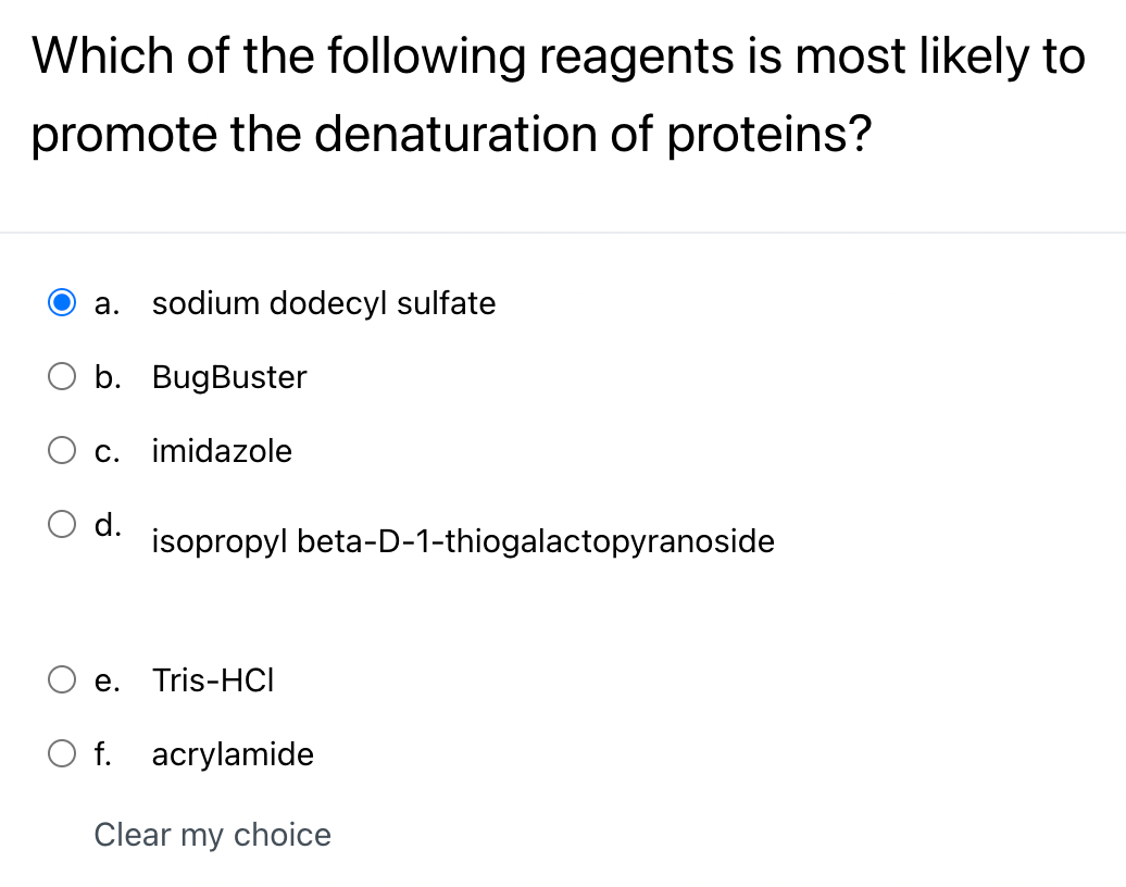 Which of the following reagents is most likely to
promote the denaturation of proteins?
a. sodium dodecyl sulfate
b. BugBuster
C. imidazole
d. isopropyl beta-D-1-thiogalactopyranoside
e. Tris-HCI
O f. acrylamide
Clear my choice