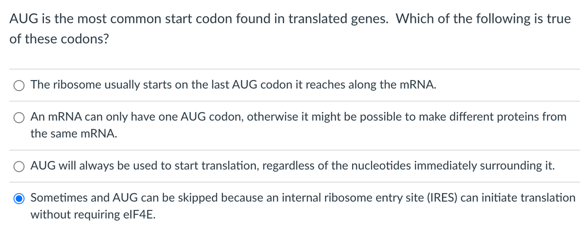 AUG is the most common start codon found in translated genes. Which of the following is true
of these codons?
The ribosome usually starts on the last AUG codon it reaches along the mRNA.
An mRNA can only have one AUG codon, otherwise it might be possible to make different proteins from
the same mRNA.
AUG will always be used to start translation, regardless of the nucleotides immediately surrounding it.
Sometimes and AUG can be skipped because an internal ribosome entry site (IRES) can initiate translation
without requiring elF4E.
