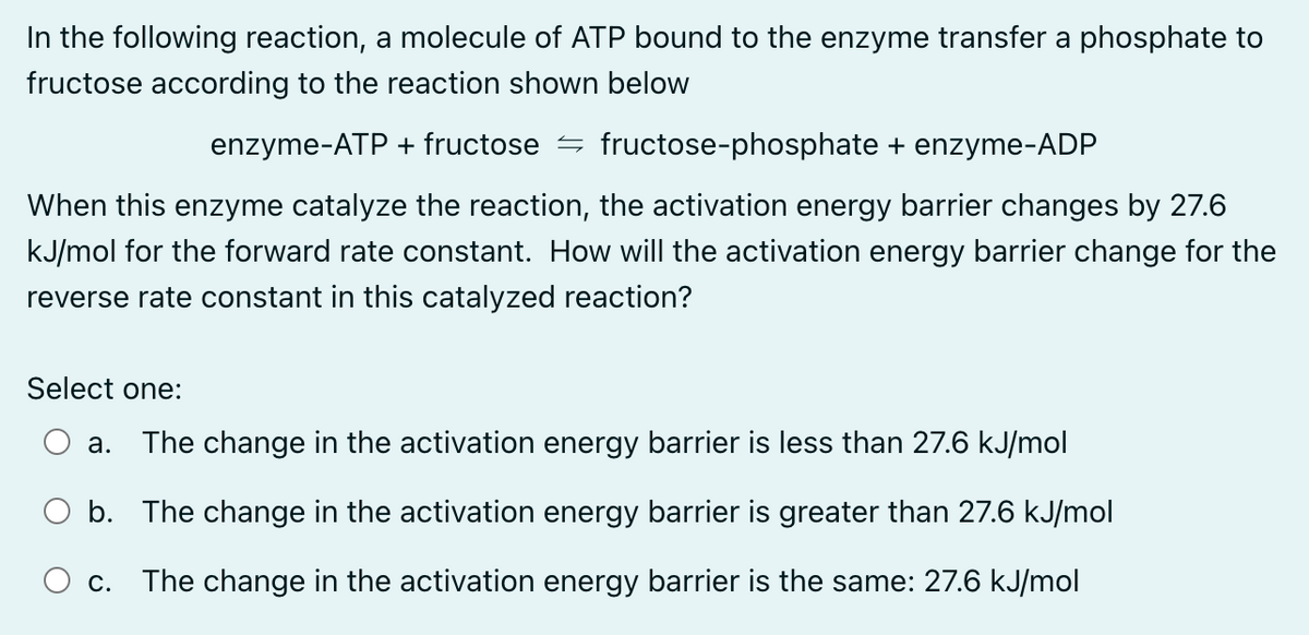 In the following reaction, a molecule of ATP bound to the enzyme transfer a phosphate to
fructose according to the reaction shown below
enzyme-ATP + fructose fructose-phosphate + enzyme-ADP
When this enzyme catalyze the reaction, the activation energy barrier changes by 27.6
kJ/mol for the forward rate constant. How will the activation energy barrier change for the
reverse rate constant in this catalyzed reaction?
Select one:
a. The change in the activation energy barrier is less than 27.6 kJ/mol
b. The change in the activation energy barrier is greater than 27.6 kJ/mol
C. The change in the activation energy barrier is the same: 27.6 kJ/mol