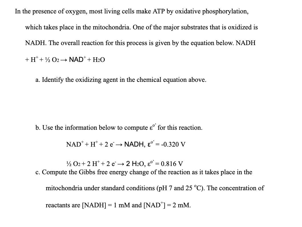 In the presence of oxygen, most living cells make ATP by oxidative phosphorylation,
which takes place in the mitochondria. One of the major substrates that is oxidized is
NADH. The overall reaction for this process is given by the equation below. NADH
+ H+ ¹2 O2 →→ NAD+ + H₂O
a. Identify the oxidizing agent in the chemical equation above.
b. Use the information below to compute &º for this reaction.
NAD + H + 2 e → NADH, εº
= = -0.320 V
¹2 O2+ 2 H+2 e → 2 H₂O, εº': = 0.816 V
c. Compute the Gibbs free energy change of the reaction as it takes place in the
mitochondria under standard conditions (pH 7 and 25 °C). The concentration of
reactants are [NADH] = 1 mM and [NAD*] = 2 mM.