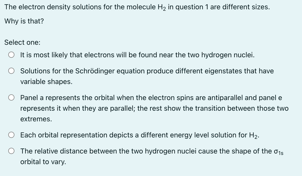 The electron density solutions for the molecule H₂ in question 1 are different sizes.
Why is that?
Select one:
It is most likely that electrons will be found near the two hydrogen nuclei.
Solutions for the Schrödinger equation produce different eigenstates that have
variable shapes.
Panel a represents the orbital when the electron spins are antiparallel and panel e
represents it when they are parallel; the rest show the transition between those two
extremes.
Each orbital representation depicts a different energy level solution for H₂.
The relative distance between the two hydrogen nuclei cause the shape of the 01s
orbital to vary.