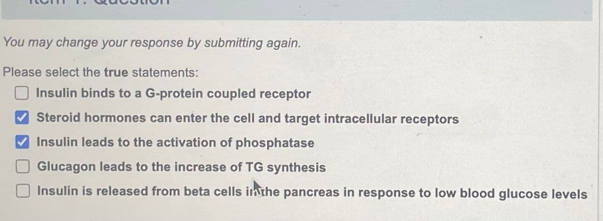 You may change your response by submitting again.
Please select the true statements:
Insulin binds to a G-protein coupled receptor
Steroid hormones can enter the cell and target intracellular receptors
Insulin leads to the activation of phosphatase
Glucagon leads to the increase of TG synthesis
Insulin is released from beta cells in the pancreas in response to low blood glucose levels