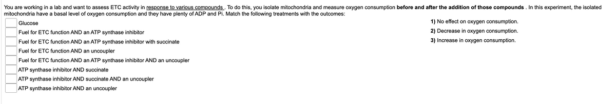 You are working in a lab and want to assess ETC activity in response to various compounds. To do this, you isolate mitochondria and measure oxygen consumption before and after the addition of those compounds. In this experiment, the isolated
mitochondria have a basal level of oxygen consumption and they have plenty of ADP and Pi. Match the following treatments with the outcomes:
Glucose
Fuel for ETC function AND an ATP synthase inhibitor
Fuel for ETC function AND an ATP synthase inhibitor with succinate
Fuel for ETC function AND an uncoupler
Fuel for ETC function AND an ATP synthase inhibitor AND an uncoupler
ATP synthase inhibitor AND succinate
ATP synthase inhibitor AND succinate AND an uncoupler
ATP synthase inhibitor AND an uncoupler
1) No effect on oxygen consumption.
2) Decrease in oxygen consumption.
3) Increase in oxygen consumption.