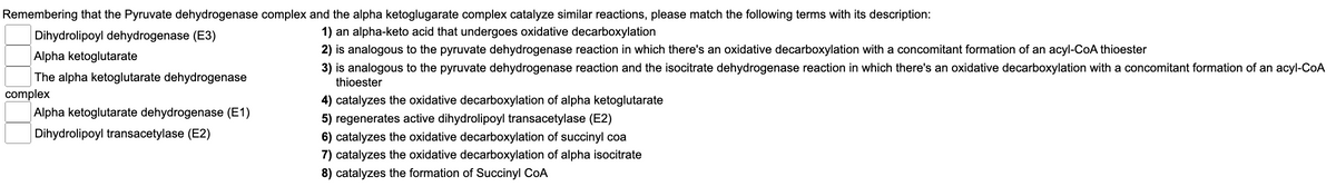 Remembering that the Pyruvate dehydrogenase complex and the alpha ketoglugarate complex catalyze similar reactions, please match the following terms with its description:
Dihydrolipoyl dehydrogenase (E3)
1) an alpha-keto acid that undergoes oxidative decarboxylation
2) is analogous to the pyruvate dehydrogenase reaction in which there's an oxidative decarboxylation with a concomitant formation of an acyl-CoA thioester
3) is analogous to the pyruvate dehydrogenase reaction and the isocitrate dehydrogenase reaction in which there's an oxidative decarboxylation with a concomitant formation of an acyl-CoA
thioester
4) catalyzes the oxidative decarboxylation of alpha ketoglutarate
5) regenerates active dihydrolipoyl transacetylase (E2)
6) catalyzes the oxidative decarboxylation of succinyl coa
7) catalyzes the oxidative decarboxylation of alpha isocitrate
8) catalyzes the formation of Succinyl CoA
Alpha ketoglutarate
The alpha ketoglutarate dehydrogenase
complex
Alpha ketoglutarate dehydrogenase (E1)
Dihydrolipoyl transacetylase (E2)