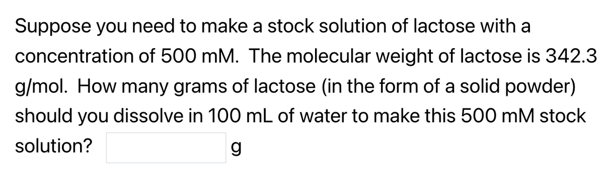 Suppose you need to make a stock solution of lactose with a
concentration of 500 mM. The molecular weight of lactose is 342.3
g/mol. How many grams of lactose (in the form of a solid powder)
should you dissolve in 100 mL of water to make this 500 mM stock
solution?
g