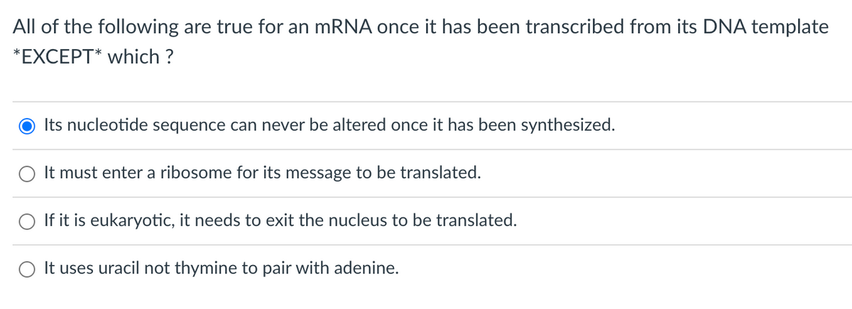 All of the following are true for an mRNA once it has been transcribed from its DNA template
*EXCEPT* which ?
Its nucleotide sequence can never be altered once it has been synthesized.
O It must enter a ribosome for its message to be translated.
If it is eukaryotic, it needs to exit the nucleus to be translated.
O It uses uracil not thymine to pair with adenine.