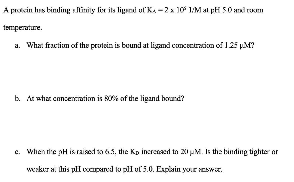protein has binding affinity for its ligand of K = 2 x 105 1/M at pH 5.0 and room
temperature.
a. What fraction of the protein is bound at ligand concentration of 1.25 µM?
b. At what concentration is 80% of the ligand bound?
c. When the pH is raised to 6.5, the Kò increased to 20 µM. Is the binding tighter or
weaker at this pH compared to pH of 5.0. Explain your answer.
