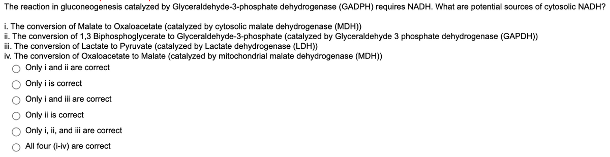 The reaction in gluconeogenesis catalyzed by Glyceraldehyde-3-phosphate dehydrogenase (GADPH) requires NADH. What are potential sources of cytosolic NADH?
i. The conversion of Malate to Oxaloacetate (catalyzed by cytosolic malate dehydrogenase (MDH))
ii. The conversion of 1,3 Biphosphoglycerate to Glyceraldehyde-3-phosphate (catalyzed by Glyceraldehyde 3 phosphate dehydrogenase (GAPDH))
iii. The conversion of Lactate to Pyruvate (catalyzed by Lactate dehydrogenase (LDH))
iv. The conversion of Oxaloacetate to Malate (catalyzed by mitochondrial malate dehydrogenase (MDH))
O Only i and ii are correct
Only i is correct
Only i and iii are correct
Only ii is correct
Only i, ii, and iii are correct
O All four (i-iv) are correct