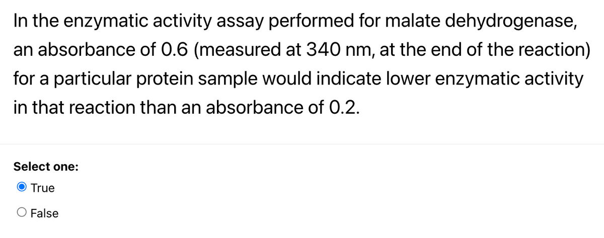 In the enzymatic activity assay performed for malate dehydrogenase,
an absorbance of 0.6 (measured at 340 nm, at the end of the reaction)
for a particular protein sample would indicate lower enzymatic activity
in that reaction than an absorbance of 0.2.
Select one:
O True
False