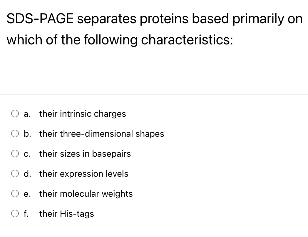 SDS-PAGE separates proteins based primarily on
which of the following characteristics:
a. their intrinsic charges
O b. their three-dimensional shapes
c. their sizes in basepairs
d.
their expression levels
e. their molecular weights
O f. their His-tags