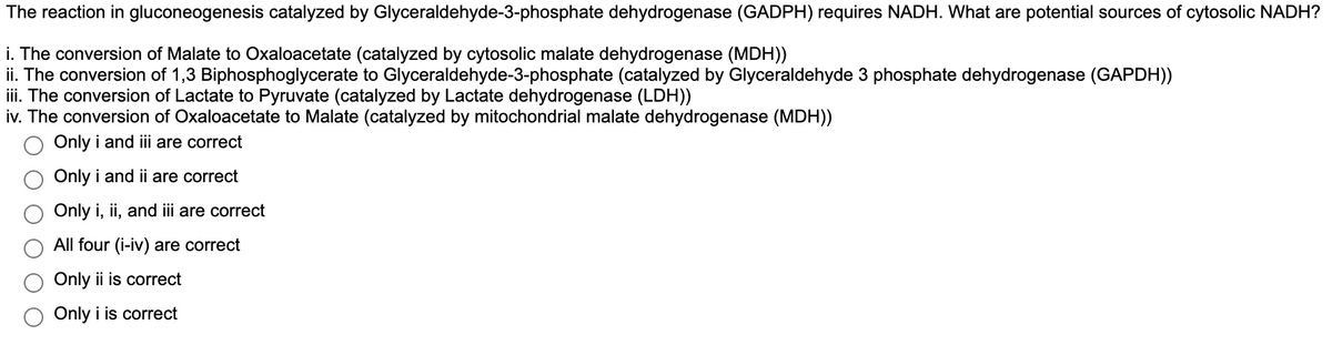 The reaction in gluconeogenesis catalyzed by Glyceraldehyde-3-phosphate dehydrogenase (GADPH) requires NADH. What are potential sources of cytosolic NADH?
i. The conversion of Malate to Oxaloacetate (catalyzed by cytosolic malate dehydrogenase (MDH))
ii. The conversion of 1,3 Biphosphoglycerate to Glyceraldehyde-3-phosphate (catalyzed by Glyceraldehyde 3 phosphate dehydrogenase (GAPDH))
iii. The conversion of Lactate to Pyruvate (catalyzed by Lactate dehydrogenase (LDH))
iv. The conversion of Oxaloacetate to Malate (catalyzed by mitochondrial malate dehydrogenase (MDH))
Only i and iii are correct
Only i and ii are correct
Only i, ii, and iii are correct
All four (i-iv) are correct
Only ii is correct
Only i is correct
