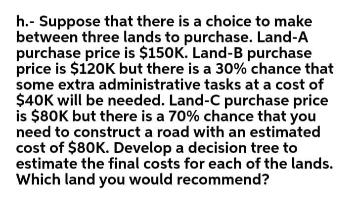 h.- Suppose that there is a choice to make
between three lands to purchase. Land-A
purchase price is $150K. Land-B purchase
price is $120K but there is a 30% chance that
some extra administrative tasks at a cost of
$40K will be needed. Land-C purchase price
is $80K but there is a 70% chance that you
need to construct a road with an estimated
cost of $80K. Develop a decision tree to
estimate the final costs for each of the lands.
Which land you would recommend?
