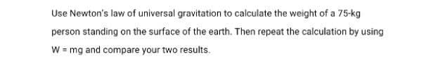 Use Newton's law of universal gravitation to calculate the weight of a 75-kg
person standing on the surface of the earth. Then repeat the calculation by using
W = mg and compare your two results.
