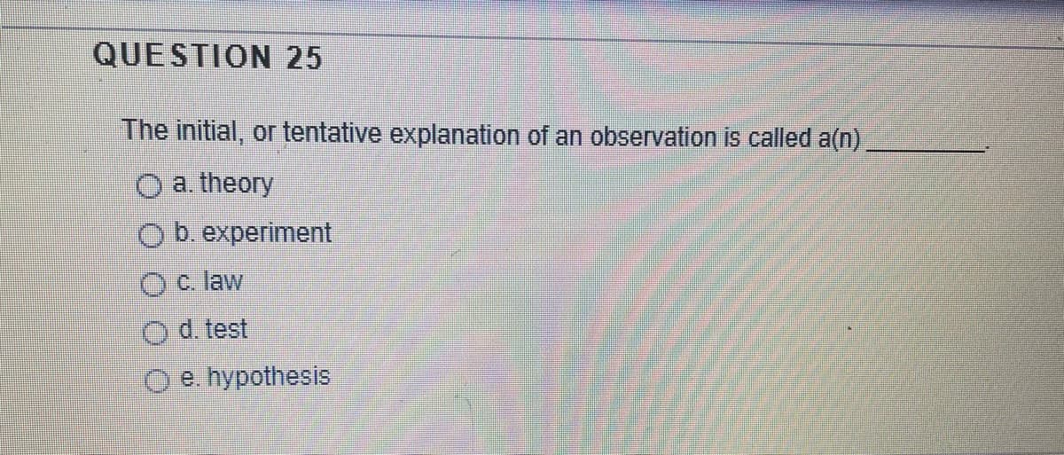 QUESTION 25
The initial, or tentative explanation of an observation is called a(n)
a. theory
Obexperiment
Oc law
O d. test
O e. hypothesis
