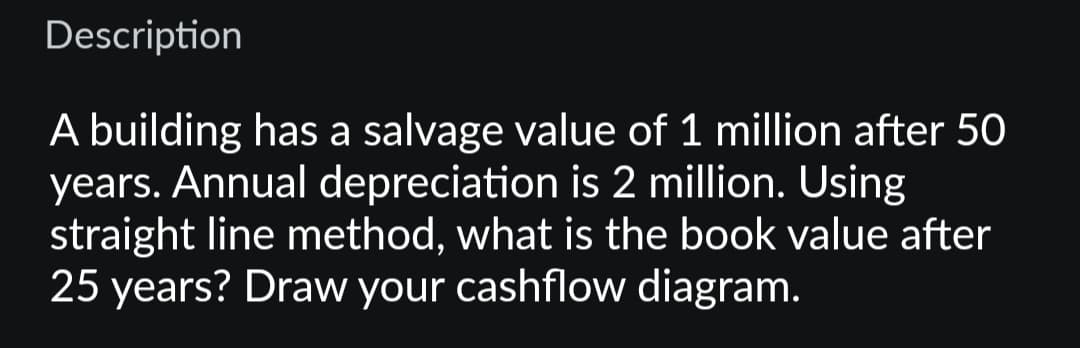 Description
A building has a salvage value of 1 million after 50
years. Annual depreciation is 2 million. Using
straight line method, what is the book value after
25 years? Draw your cashflow diagram.