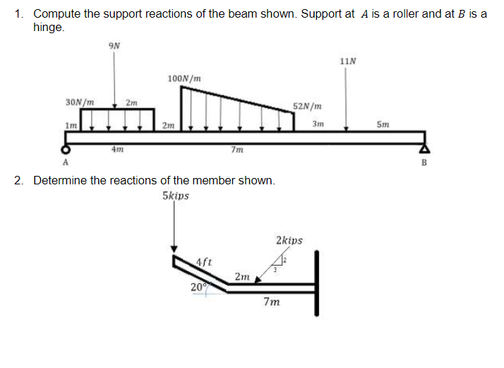 1. Compute the support reactions of the beam shown. Support at A is a roller and at B is a
hinge.
9N
11N
100N /m
30N /m
2m
52N/m
Im
2m
3m
5m
4m
7m
B
2. Determine the reactions of the member shown.
5kips
2kips
4ft
2m
20
7m
