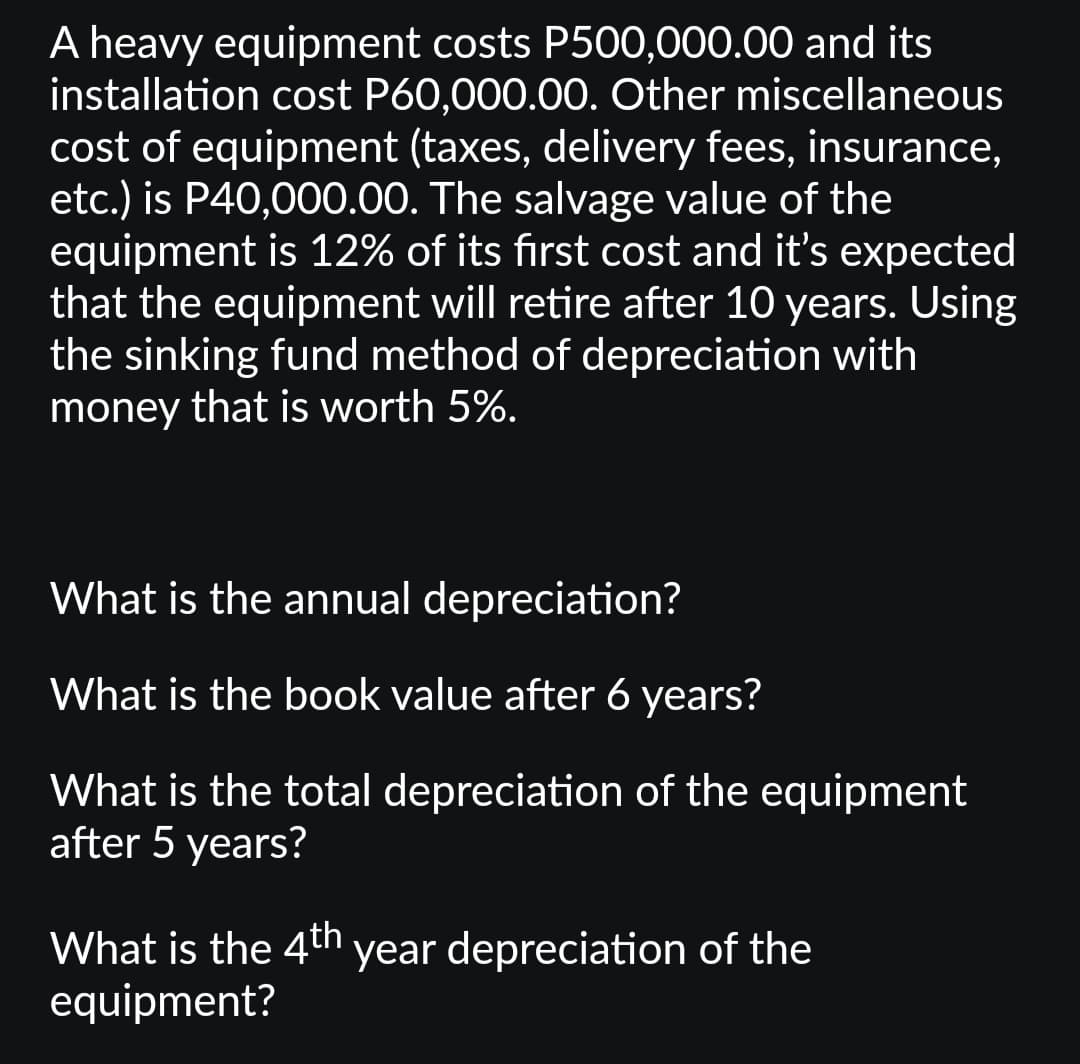 A heavy equipment costs P500,000.00 and its
installation cost P60,000.00. Other miscellaneous
cost of equipment (taxes, delivery fees, insurance,
etc.) is P40,000.00. The salvage value of the
equipment is 12% of its first cost and it's expected
that the equipment will retire after 10 years. Using
the sinking fund method of depreciation with
money that is worth 5%.
What is the annual depreciation?
What is the book value after 6 years?
What is the total depreciation of the equipment
after 5 years?
What is the 4th year depreciation of the
equipment?