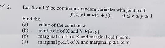 2.
Let X and Y be continuous random variables with joint p.d.f.
Find the
(a)
(b)
value of the constant k
f(x,y) = k(x + y),
joint c.d.f of X and Y F(x, y)
marginal c.d.f. of X and marginal c.d.f. of Y.
marginal p.d.f. of X and marginal p.d.f. of Y.
0 ≤ x ≤ y ≤ 1