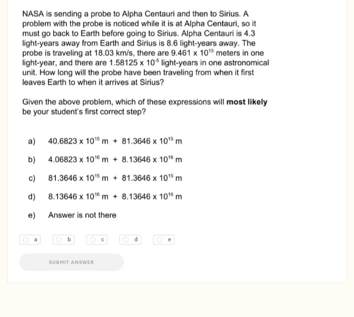 NASA is sending a probe to Alpha Centauri and then to Sirius. A
problem with the probe is noticed while it is at Alpha Centauri, so it
must go back to Earth before going to Sirius. Alpha Centauri is 4.3
light-years away from Earth and Sirius is 8.6 light-years away. The
probe is traveling at 18.03 km/s, there are 9.461 x 1015 meters in one
light-year, and there are 1.58125 x 10* light-years in one astronomical
unit. How long will the probe have been traveling from when it first
leaves Earth to when it arrives at Sirius?
Given the above problem, which of these expressions will most likely
be your student's first correct step?
a) 40.6823 x 101s m + 81.3646 x 10'5 m
b)
4.06823 x 1016 m + 8.13646 x 10° m
c)
81.3646 x 101% m + 81.3646 x 101% m
d)
8.13646 x 1016 m + 8.13646 x 1016 m
e)
Answer is not there
a
SUBMIT ANSWER
