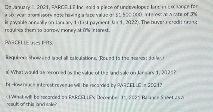 On January 1, 2021, PARCELLE Inc. sold a piece of undeveloped land in exchange for
a six-year promissory note having a face value of $1,500,000. Interest at a rate of 3%
is payable annually on January 1 (first payment Jan 1, 2022). The buyer's credit rating
requires them to borrow money at 8% interest.
PARCELLE uses IFRS.
Required: Show and label all calculations. (Round to the nearest dollar.)
a) What would be recorded as the value of the land sale on January 1, 2021?
b) How much interest revenue will be recorded by PARCELLE in 2021?
c) What will be recorded on PARCELLE's December 31, 2021 Balance Sheet as a
result of this land sale?
