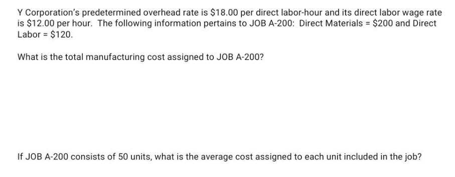Y Corporation's predetermined overhead rate is $18.00 per direct labor-hour and its direct labor wage rate
is $12.00 per hour. The following information pertains to JOB A-200: Direct Materials = $200 and Direct
Labor = $120.
What is the total manufacturing cost assigned to JOB A-200?
If JOB A-200 consists of 50 units, what is the average cost assigned to each unit included in the job?