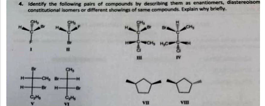 4. Identify the following pairs of compounds by describing them as enantiomers, diastereoisom
constitutional isomers or different showings of same compounds. Explain why briefly.
HA
H
CHA
CH₂
推
-Br
VI
-CH. Br
Cute
**
CC, HD1
VII
IV
LCH
VIII