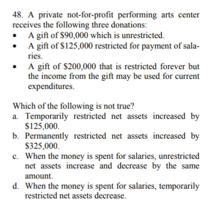 48. A private not-for-profit performing arts center
receives the following three donations:
A gift of $90,000 which is unrestricted.
A gift of $125,000 restricted for payment of sala-
ries.
A gift of $200,000 that is restricted forever but
the income from the gift may be used for current
expenditures.
Which of the following is not true?
a. Temporarily restricted net assets increased by
$125,000.
b. Permanently restricted net assets increased by
$325,000.
c. When the money is spent for salaries, unrestricted
net assets increase and decrease by the same
amount.
d. When the money is spent for salaries, temporarily
restricted net assets decrease.
