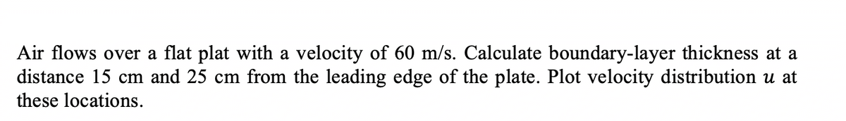 Air flows over a flat plat with a velocity of 60 m/s. Calculate boundary-layer thickness at a
distance 15 cm and 25 cm from the leading edge of the plate. Plot velocity distribution u at
these locations.
