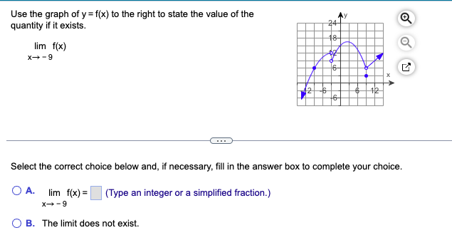 Use the graph of y = f(x) to the right to state the value of the
quantity if it exists.
lim f(x)
6--x
24
18-
$2
6-
Select the correct choice below and, if necessary, fill in the answer box to complete your choice.
OA. lim f(x)=
X-9
(Type an integer or a simplified fraction.)
B. The limit does not exist.